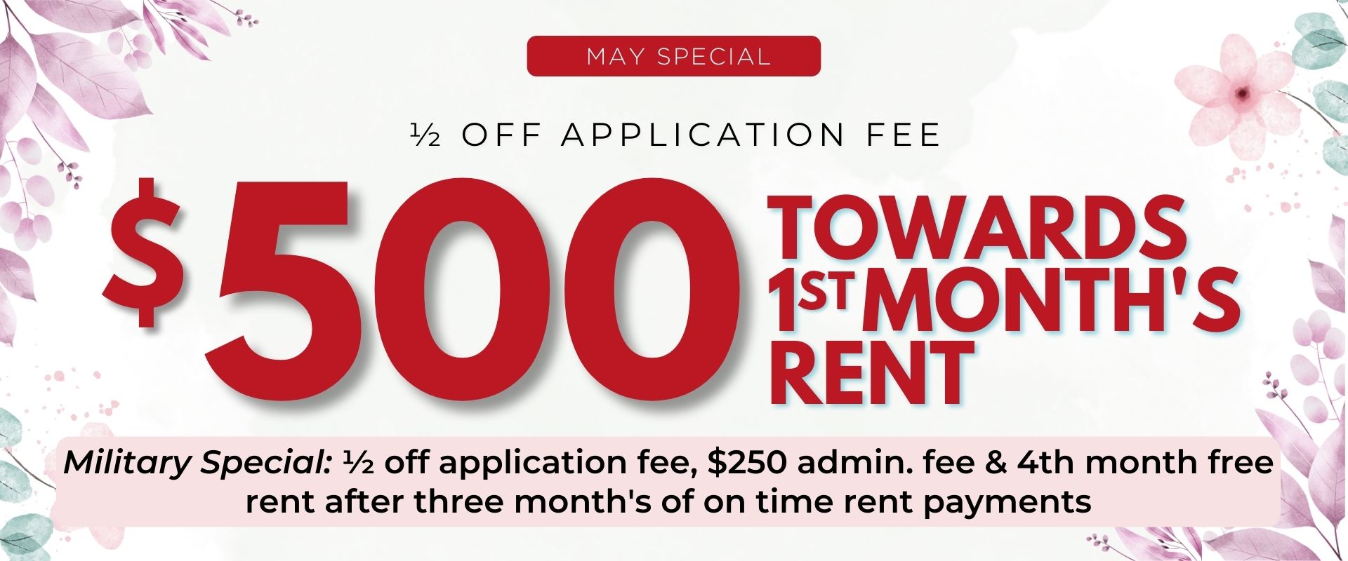 ½ off application fee and $500 towards 1st month's rent.   Military Special: ½ off application fee, $250 admin. fee & 4th month free rent after three month's of on time rent payments